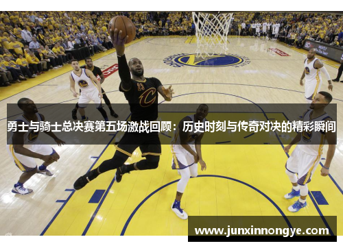 勇士与骑士总决赛第五场激战回顾：历史时刻与传奇对决的精彩瞬间
