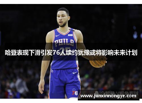 哈登表现下滑引发76人续约犹豫或将影响未来计划
