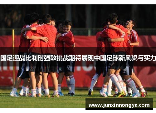 国足迎战比利时强敌挑战期待展现中国足球新风貌与实力