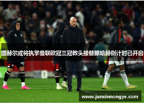 图赫尔或将执掌曼联欧冠三冠教头接替滕哈赫倒计时已开启