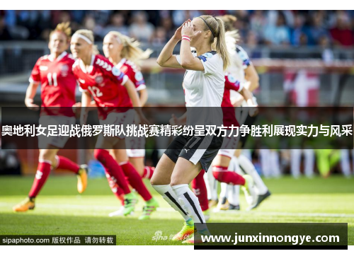 奥地利女足迎战俄罗斯队挑战赛精彩纷呈双方力争胜利展现实力与风采