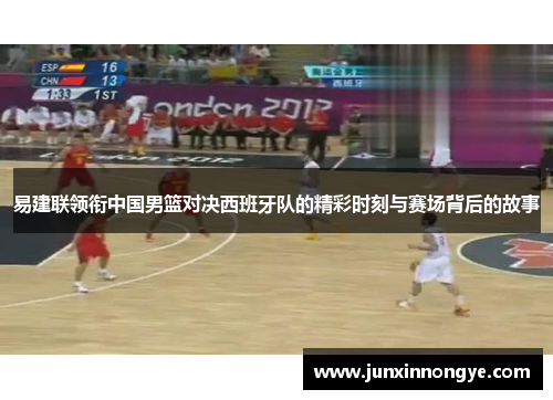 易建联领衔中国男篮对决西班牙队的精彩时刻与赛场背后的故事